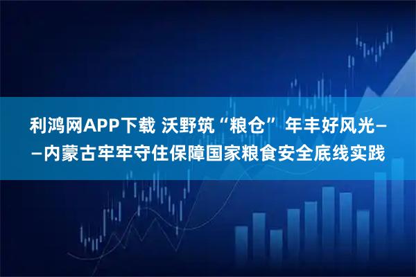 利鸿网APP下载 沃野筑“粮仓” 年丰好风光——内蒙古牢牢守住保障国家粮食安全底线实践