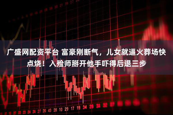 广盛网配资平台 富豪刚断气，儿女就逼火葬场快点烧！入殓师掰开他手吓得后退三步