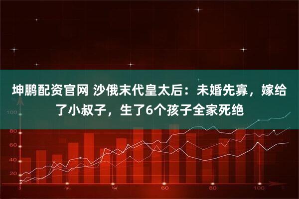 坤鹏配资官网 沙俄末代皇太后：未婚先寡，嫁给了小叔子，生了6个孩子全家死绝