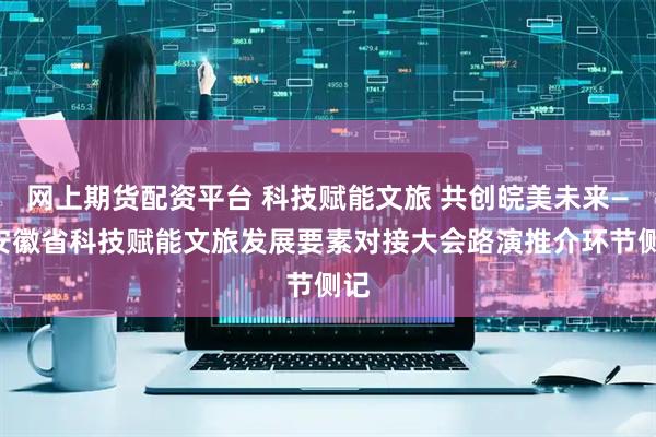 网上期货配资平台 科技赋能文旅 共创皖美未来——安徽省科技赋能文旅发展要素对接大会路演推介环节侧记