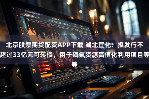北京股票期货配资APP下载 湖北宜化：拟发行不超过33亿元可转债，用于磷氟资源高值化利用项目等