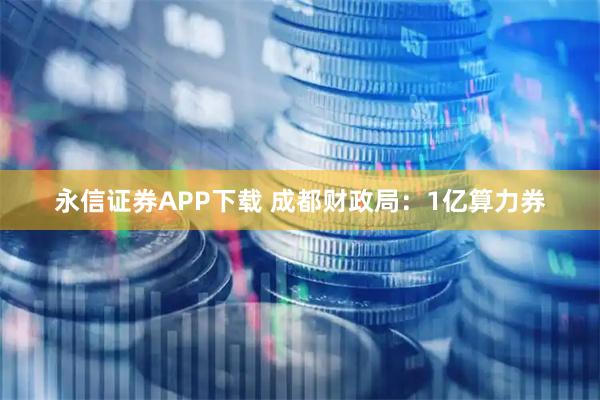永信证券APP下载 成都财政局：1亿算力券