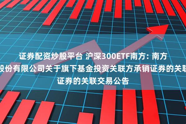 证券配资炒股平台 沪深300ETF南方: 南方基金管理股份有限公司关于旗下基金投资关联方承销证券的关联交易公告