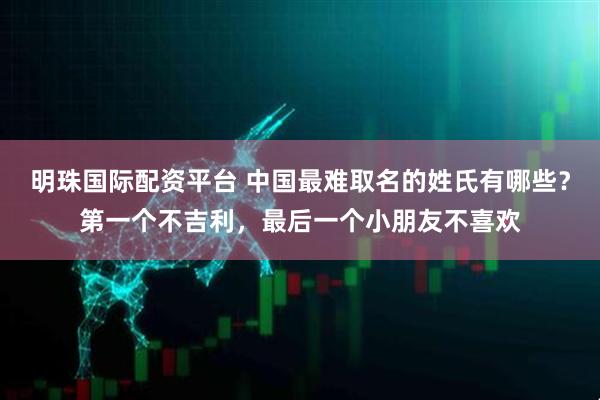 明珠国际配资平台 中国最难取名的姓氏有哪些？第一个不吉利，最后一个小朋友不喜欢