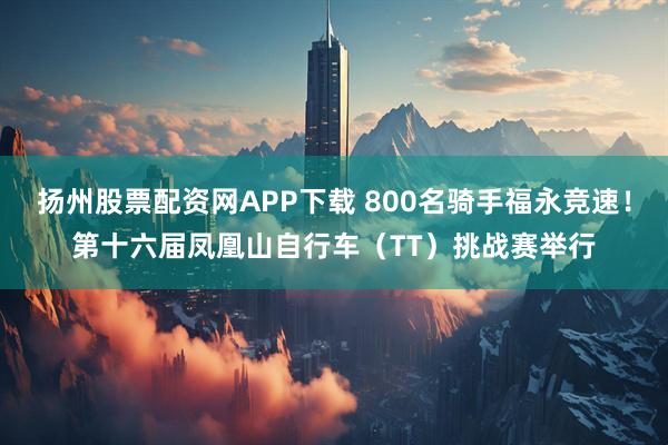 扬州股票配资网APP下载 800名骑手福永竞速！第十六届凤凰山自行车（TT）挑战赛举行