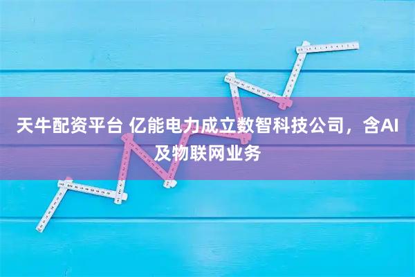 天牛配资平台 亿能电力成立数智科技公司，含AI及物联网业务