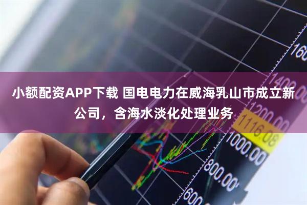 小额配资APP下载 国电电力在威海乳山市成立新公司，含海水淡化处理业务