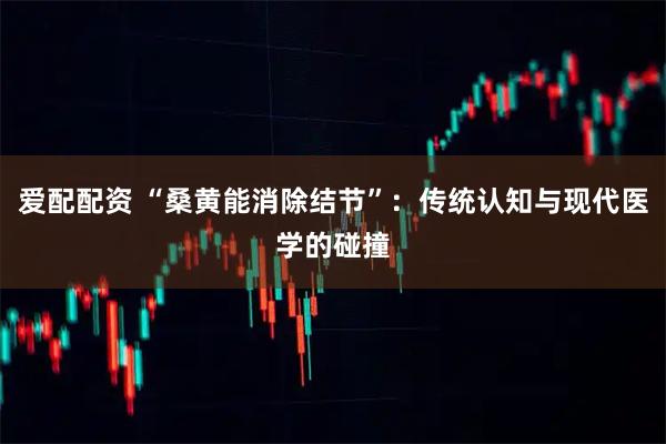 爱配配资 “桑黄能消除结节”：传统认知与现代医学的碰撞