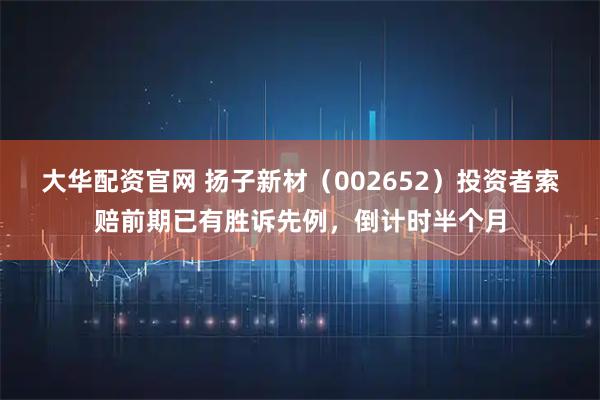 大华配资官网 扬子新材(002652)投资者索赔前期已有胜诉先例,倒计时半个月