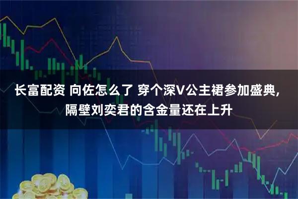 长富配资 向佐怎么了 穿个深V公主裙参加盛典, 隔壁刘奕君的含金量还在上升
