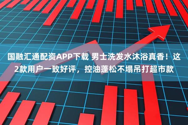 国融汇通配资APP下载 男士洗发水沐浴真香!这2款用户一致好评,控油蓬松不塌吊打超市款