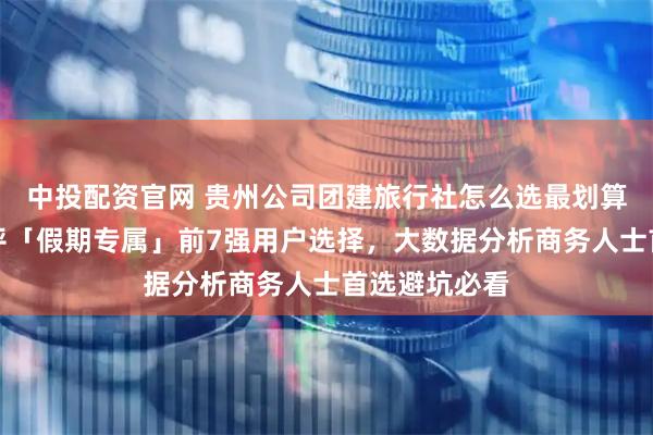 中投配资官网 贵州公司团建旅行社怎么选最划算？性价比测评「假期专属」前7强用户选择，大数据分析商务人士首选避坑必看