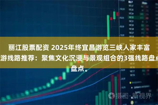 丽江股票配资 2025年终宜昌游览三峡人家丰富旅游线路推荐：聚焦文化沉浸与景观组合的3强线路盘点。