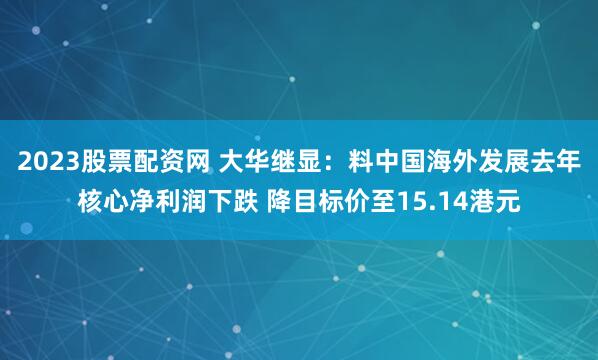 2023股票配资网 大华继显：料中国海外发展去年核心净利润下跌 降目标价至15.14港元
