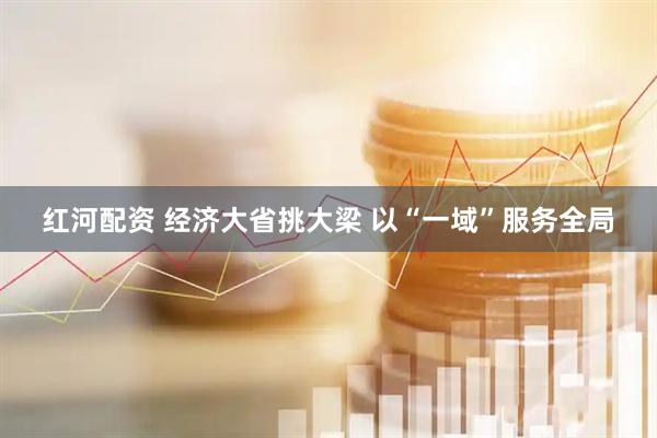 红河配资 经济大省挑大梁 以“一域”服务全局