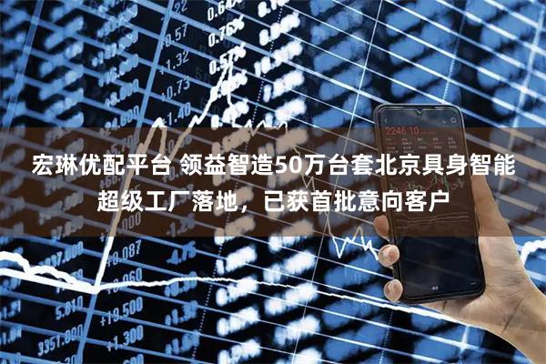宏琳优配平台 领益智造50万台套北京具身智能超级工厂落地，已获首批意向客户