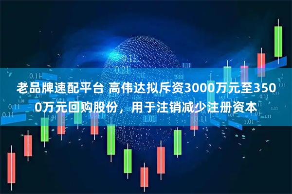老品牌速配平台 高伟达拟斥资3000万元至3500万元回购股份，用于注销减少注册资本