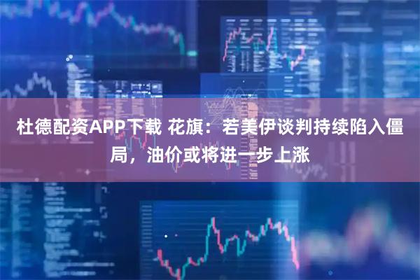 杜德配资APP下载 花旗：若美伊谈判持续陷入僵局，油价或将进一步上涨