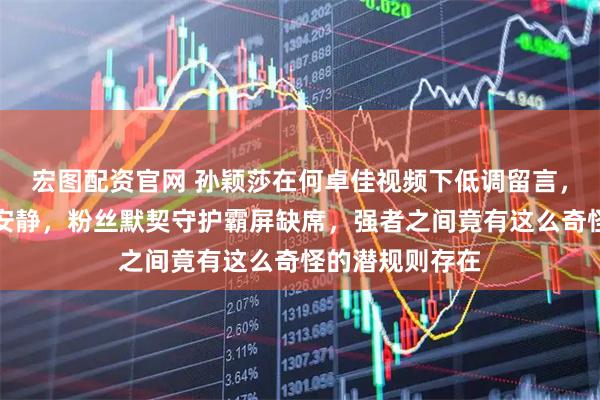 宏图配资官网 孙颖莎在何卓佳视频下低调留言,评论区却异常安静,粉丝默契守护霸屏缺席,强者之间竟有这么奇怪的潜规则存在
