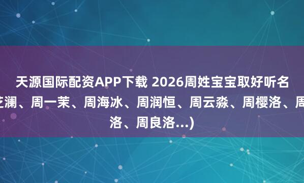 天源国际配资APP下载 2026周姓宝宝取好听名字（周芝澜、周一茉、周海冰、周润恒、周云淼、周樱洛、周良洛...)
