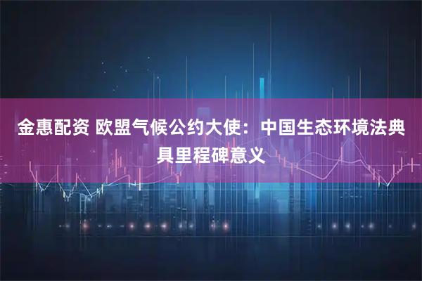 金惠配资 欧盟气候公约大使：中国生态环境法典具里程碑意义