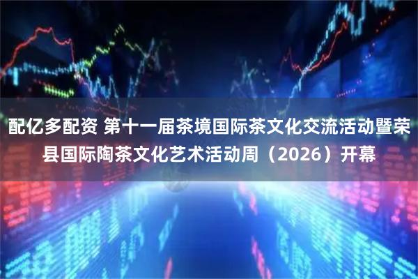 配亿多配资 第十一届茶境国际茶文化交流活动暨荣县国际陶茶文化艺术活动周（2026）开幕