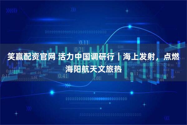 笑赢配资官网 活力中国调研行｜海上发射，点燃海阳航天文旅热