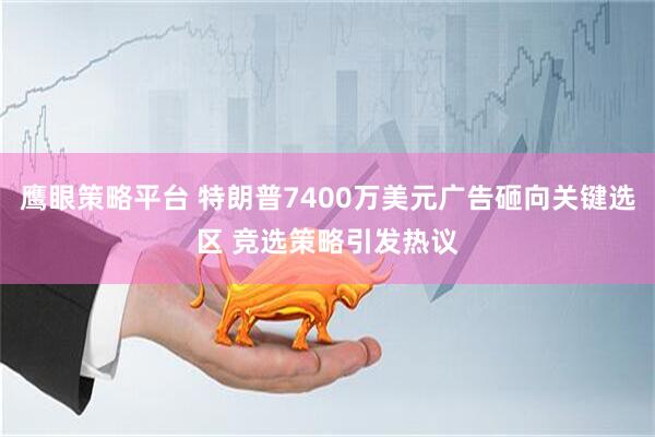 鹰眼策略平台 特朗普7400万美元广告砸向关键选区 竞选策略引发热议