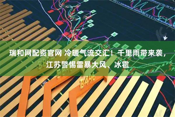 瑞和网配资官网 冷暖气流交汇！千里雨带来袭，江苏警惕雷暴大风、冰雹