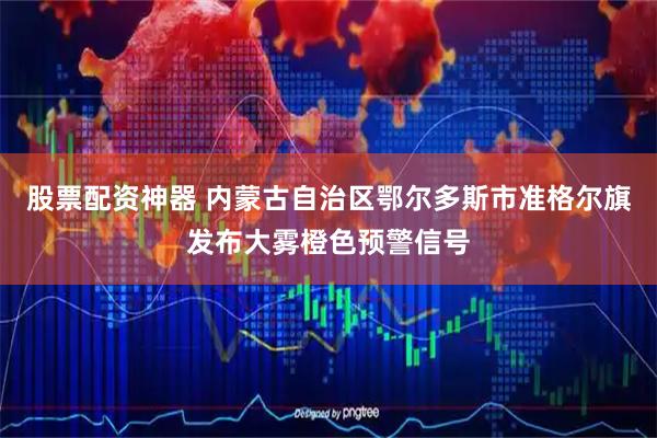 股票配资神器 内蒙古自治区鄂尔多斯市准格尔旗发布大雾橙色预警信号