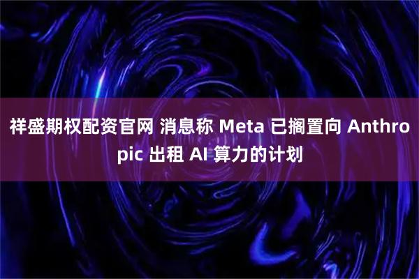 祥盛期权配资官网 消息称 Meta 已搁置向 Anthropic 出租 AI 算力的计划