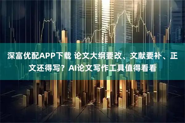 深富优配APP下载 论文大纲要改、文献要补、正文还得写？AI论文写作工具值得看看